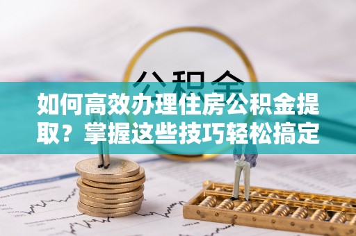 祥云如何高效办理住房公积金提取？掌握这些技巧轻松搞定