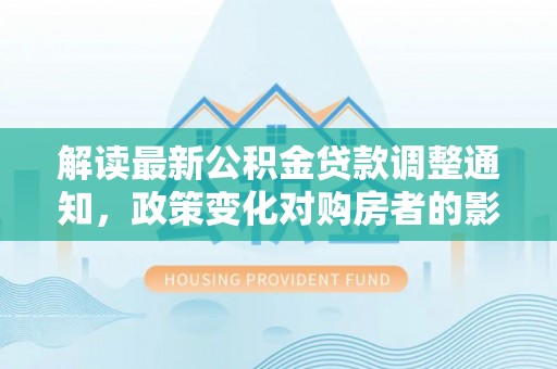 祥云解读最新公积金贷款调整通知，政策变化对购房者的影响与应对策略