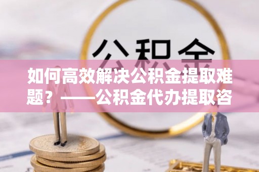 祥云如何高效解决公积金提取难题？——公积金代办提取咨询服务全解析