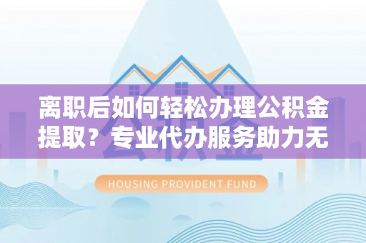 祥云离职后如何轻松办理公积金提取？专业代办服务助力无忧